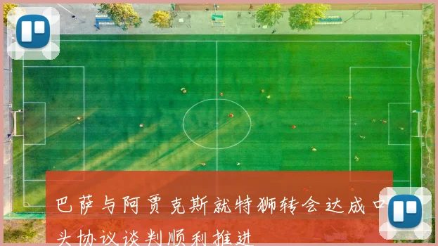 巴萨与阿贾克斯就特狮转会达成口头协议谈判顺利推进