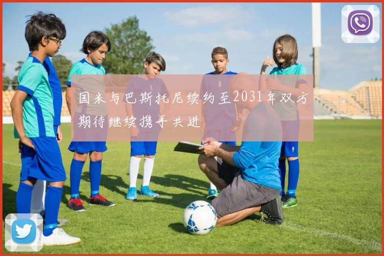 国米与巴斯托尼续约至2031年双方期待继续携手共进