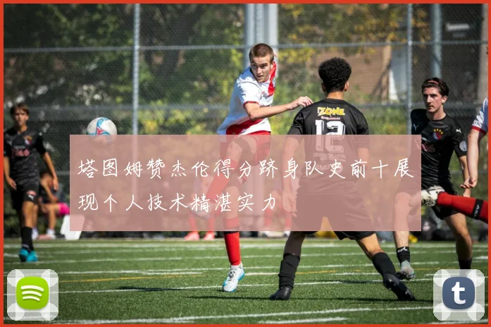 塔图姆赞杰伦得分跻身队史前十展现个人技术精湛实力