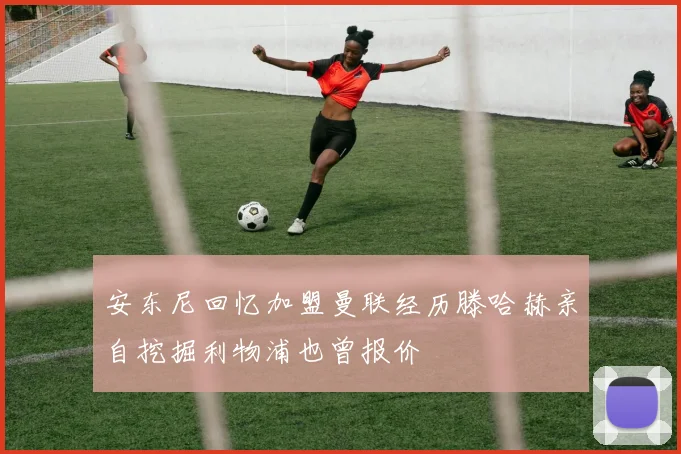 安东尼回忆加盟曼联经历滕哈赫亲自挖掘利物浦也曾报价