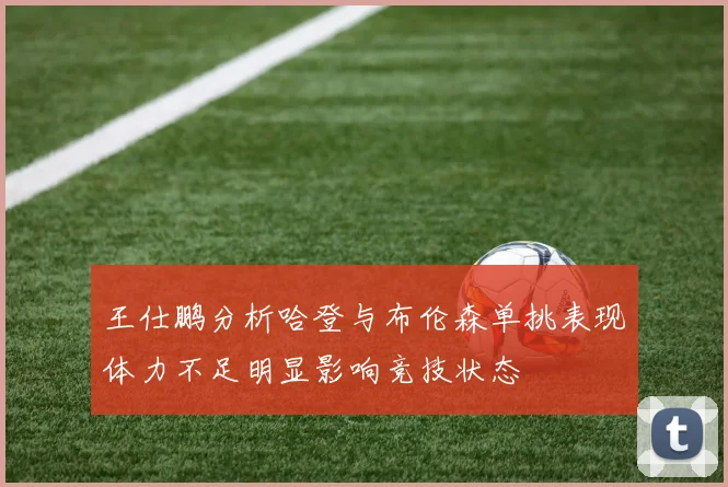 王仕鹏分析哈登与布伦森单挑表现体力不足明显影响竞技状态