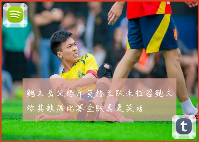 鲍文岳父怒斥英格兰队未征召鲍文称其缺席比赛全败真是笑话