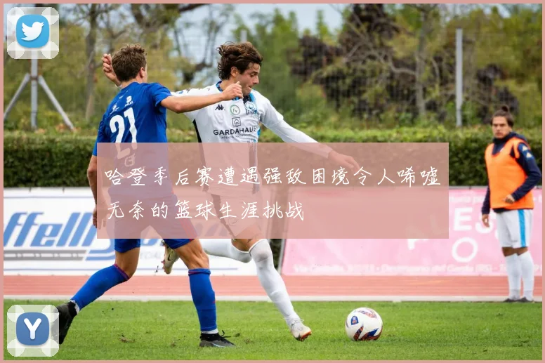 哈登季后赛遭遇强敌困境令人唏嘘无奈的篮球生涯挑战