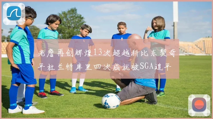 老詹再创辉煌13次超越科比东契奇平杜兰特库里四次成就被SGA追平