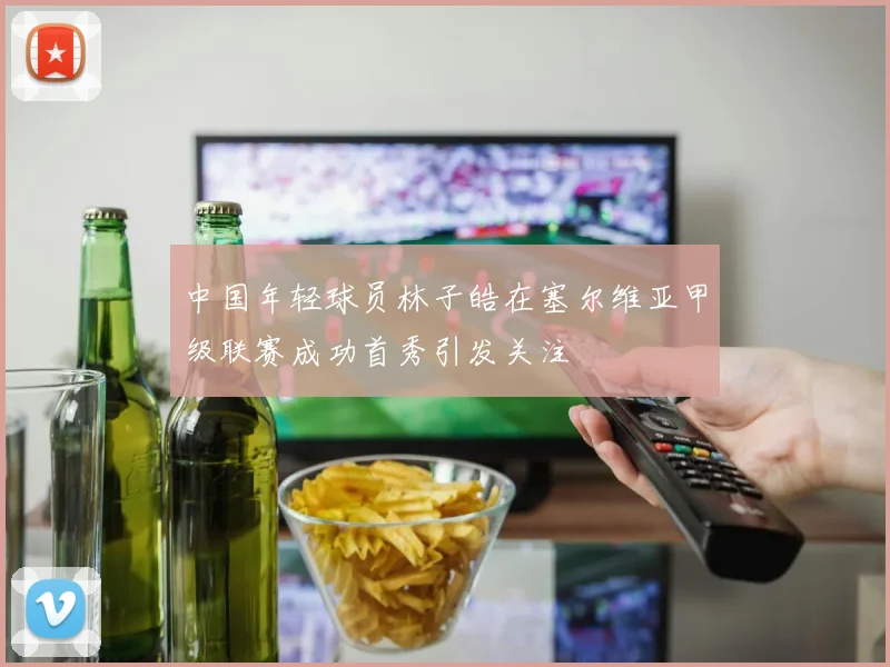 中国年轻球员林子皓在塞尔维亚甲级联赛成功首秀引发关注