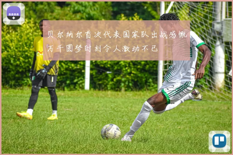 贝尔纳尔首次代表国家队出战感慨万千圆梦时刻令人激动不已