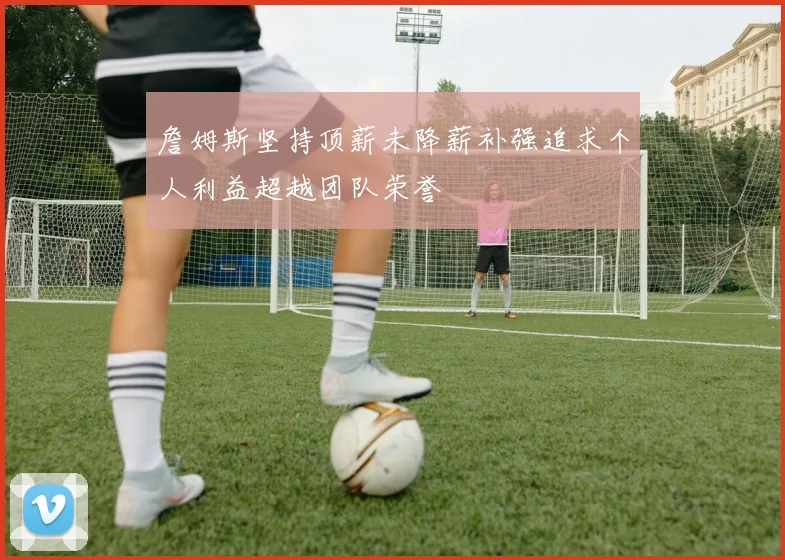 詹姆斯坚持顶薪未降薪补强追求个人利益超越团队荣誉