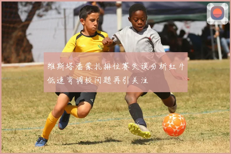 维斯塔潘蒙扎排位赛失误分析红牛低速弯调校问题再引关注