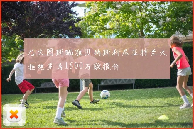 尤文图斯瞄准贝纳斯科尼亚特兰大拒绝罗马1500万欧报价