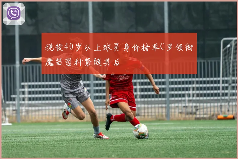 现役40岁以上球员身价榜单C罗领衔魔笛哲科紧随其后
