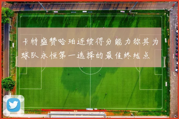 卡特盛赞哈珀连续得分能力称其为球队永恒第一选择的最佳终结点