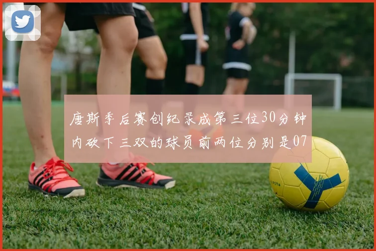 唐斯季后赛创纪录成第三位30分钟内砍下三双的球员前两位分别是077和本西