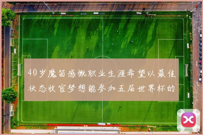 40岁魔笛感慨职业生涯希望以最佳状态收官梦想能参加五届世界杯的壮举