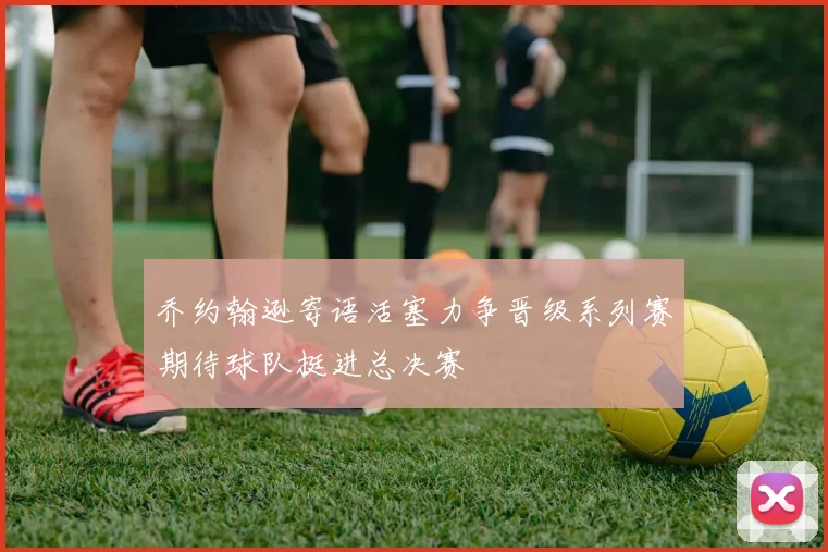 乔约翰逊寄语活塞力争晋级系列赛期待球队挺进总决赛