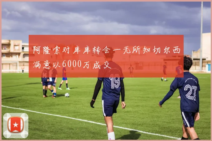 阿隆索对库库转会一无所知切尔西满意以6000万成交