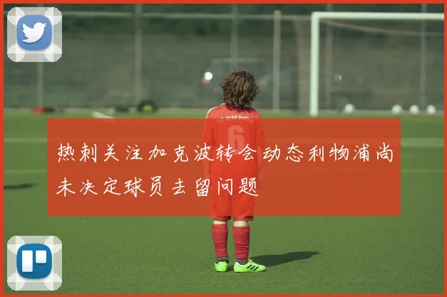 热刺关注加克波转会动态利物浦尚未决定球员去留问题
