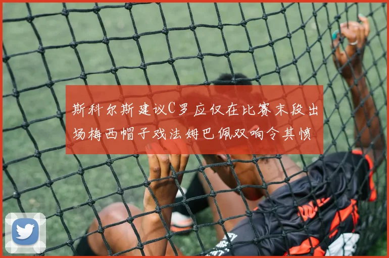 斯科尔斯建议C罗应仅在比赛末段出场梅西帽子戏法姆巴佩双响令其愤怒