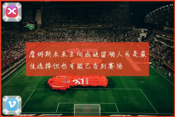 詹姆斯未来去向成谜留湖人或是最佳选择但也可能已告别赛场