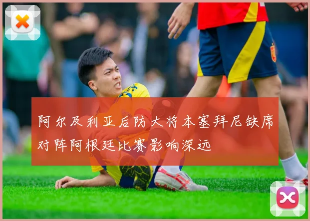 阿尔及利亚后防大将本塞拜尼缺席对阵阿根廷比赛影响深远